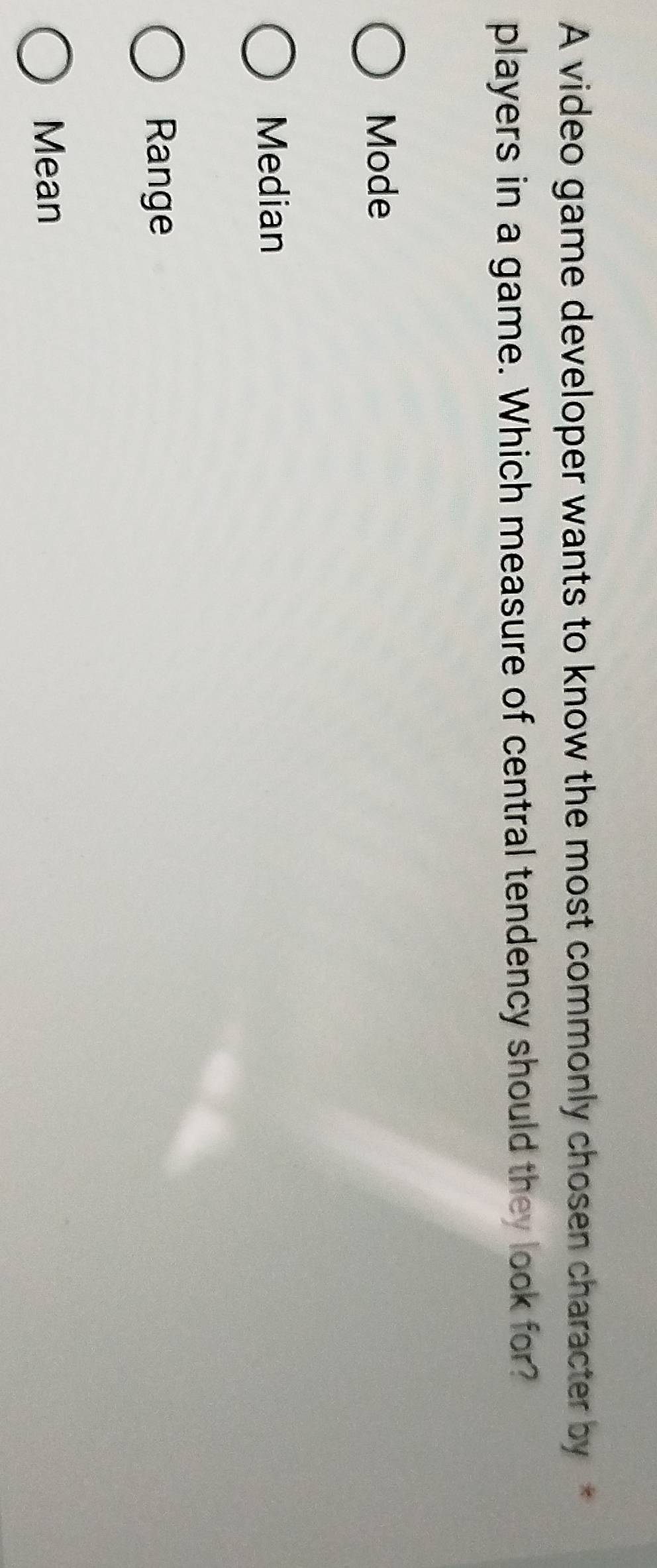 A video game developer wants to know the most commonly chosen character by
players in a game. Which measure of central tendency should they look for?
Mode
Median
Range
Mean