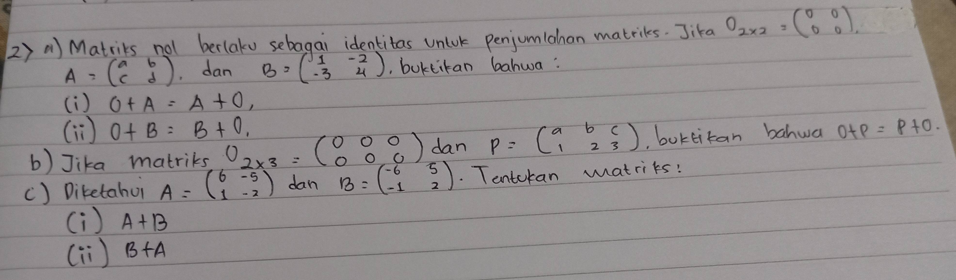 Matriks not berlaku sebagai identitas unluk penjumlahan matriks. Jika O_2* 2=beginpmatrix 0&0 0&0endpmatrix
A=beginpmatrix a&b c&dendpmatrix dan B=beginpmatrix 1&-2 -3&4endpmatrix , buktitan bahwa: 
(i ) O+A=A+O, 
(ì) O+B=B+O, 
b) Jika matriks 0_2* 3=beginpmatrix 0&0&0 0&0&0endpmatrix dan P=beginpmatrix a&b&c 1&2&3endpmatrix ,boktitan bahwa o+p=p+o. 
() Diketahui A=beginpmatrix 6&-5 1&-2endpmatrix dan B=beginpmatrix -6&5 -1&2endpmatrix. Tentokan matriks? 
(i ) A+B
() B+A