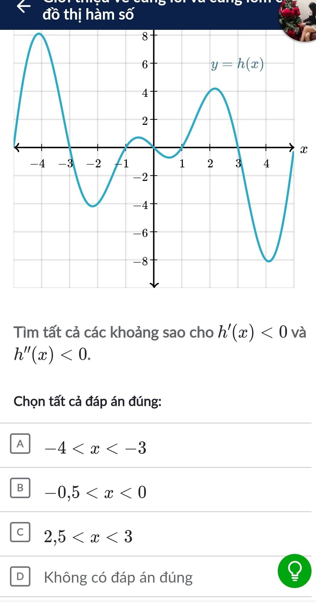 đồ thị hàm swidehat O
x
Tìm tất cả các khoảng sao cho h'(x)<0</tex> và
h''(x)<0.
Chọn tất cả đáp án đúng:
A -4
B -0,5
C 2,5
D Không có đáp án đúng