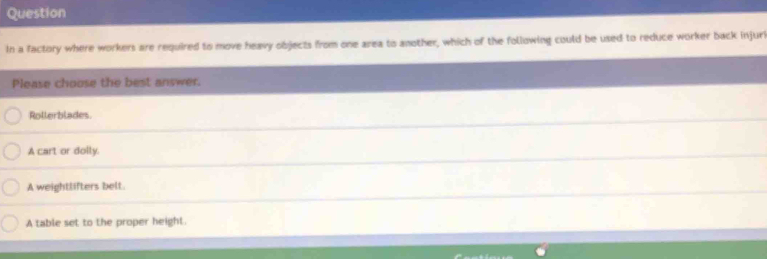 Question
In a factory where workers are required to move heavy objects from one area to another, which of the following could be used to reduce worker back injuri
Please choose the best answer.
Rollerblades.
A cart or dolly.
A weightlifters belt.
A table set to the proper height.