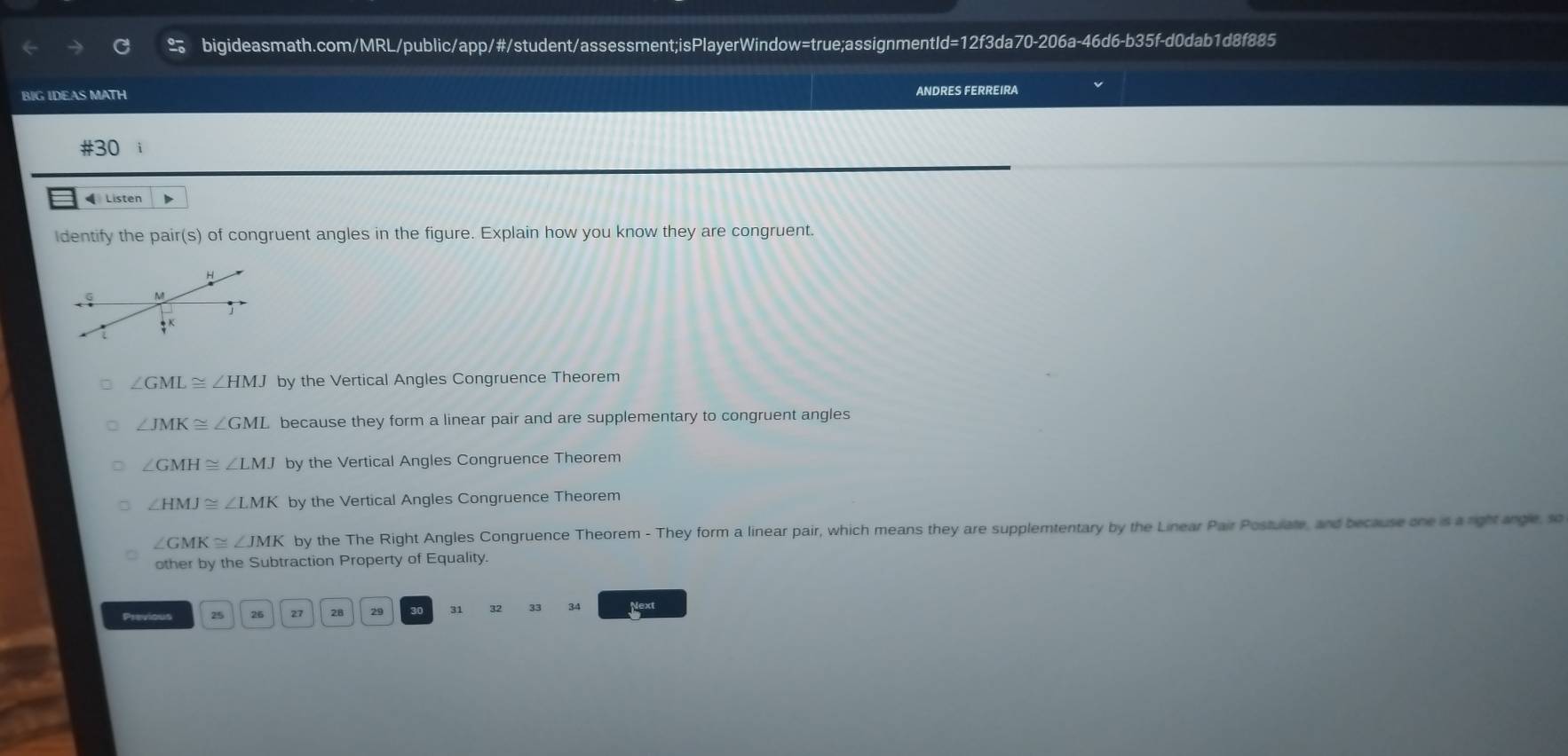 BIG IDEAS MATH
ANDRES FERREIRA
#30 i
Listen
Identify the pair(s) of congruent angles in the figure. Explain how you know they are congruent.
H
M
frac 47^K
∠ GML≌ ∠ HMJ by the Vertical Angles Congruence Theorem
∠ JMK≌ ∠ GML because they form a linear pair and are supplementary to congruent angles
∠ GMH≌ ∠ LMJ by the Vertical Angles Congruence Theorem
∠ HMJ≌ ∠ LMK by the Vertical Angles Congruence Theorem
∠ GMK≌ ∠ JMK by the The Right Angles Congruence Theorem - They form a linear pair, which means they are supplemtentary by the Linear Pair Postulate, and because one is a right angle, so
other by the Subtraction Property of Equality.
Previous 25 26 21 28 29 30 31 34 Next
