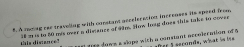 A racing car traveling with constant acceleration increases its speed from
10 m /s to 50 m/s over a distance of 60m. How long does this take to cover 
this distance? goes down a slope with a constant acceleration of 5
after 5 seconds, what is its