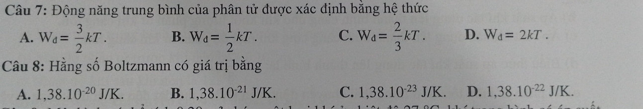 Động năng trung bình của phân tử được xác định bằng hệ thức
B.
C.
A. W_d= 3/2 kT. W_d= 1/2 kT. W_d= 2/3 kT. D. W_d=2kT. 
Câu 8: Hằng số Boltzmann có giá trị bằng
A. 1,38.10^(-20)J/K. B. 1,38.10^(-21)J/K. C. 1,38.10^(-23)J/K. D. 1,38.10^(-22)J/K.