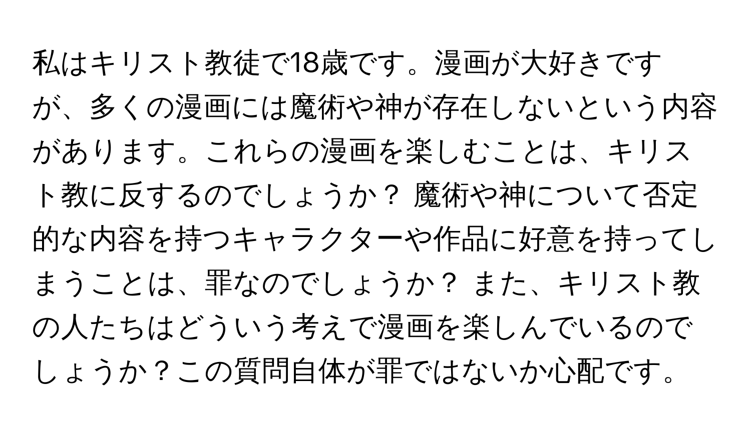 私はキリスト教徒で18歳です。漫画が大好きですが、多くの漫画には魔術や神が存在しないという内容があります。これらの漫画を楽しむことは、キリスト教に反するのでしょうか？ 魔術や神について否定的な内容を持つキャラクターや作品に好意を持ってしまうことは、罪なのでしょうか？ また、キリスト教の人たちはどういう考えで漫画を楽しんでいるのでしょうか？この質問自体が罪ではないか心配です。