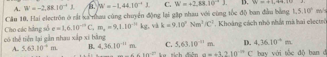 A. W=-2,88.10^(-4)J. B. W=-1,44.10^(-4)J. C. W=+2,88.10^(-4)J. D. W=+1,44.10J. 
Câu 10. Hai electrôn ở rất xa nhau cùng chuyến động lại gặp nhau với cùng tốc độ ban đầu bằng 1,5.10^6 y m/s
Cho các hằng số e=1,6.10^(-19)C, m_e=9, 1.10^(-31)kg , và k=9.10^9Nm^2/C^2. Khoảng cách nhỏ nhất mà hai electrô
có thể tiến lại gần nhau xấp xỉ bằng
A. 5.63.10^(-6)m. B. 4, 36.10^(-11)m. C. 5, 63.10^(-11)m. D. 4,36.10^(-6)m.
m-6610^(-27) k tích điễn a=+3.2.10^(-19)C bay với tốc độ ban d