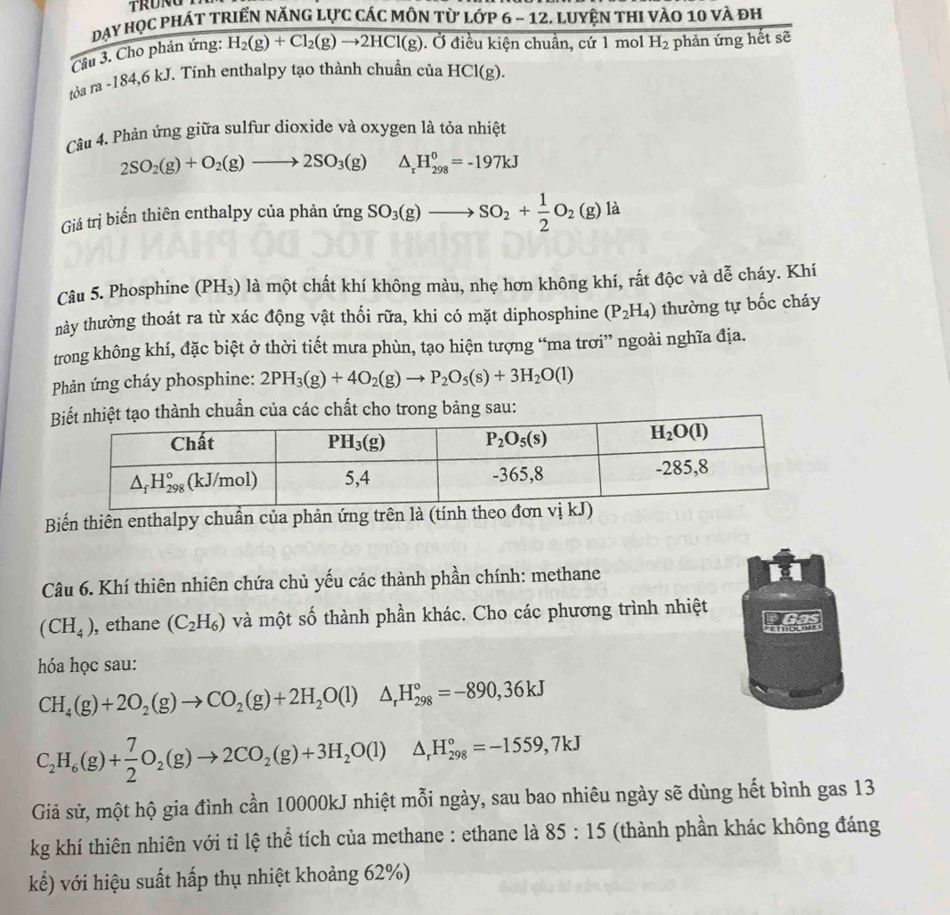 Day học phÁT TRIểN năNG lực các mÔN từ lớp 6 - 12. Luyện thI vào 10 và đh
Câu 3. Cho phản ứng: H_2(g)+Cl_2(g)to 2HCl(g). Ở điều kiện chuẩn, cứ 1 mol H_2 phản ứng hết sẽ
tỏa ra -184,6 kJ. Tính enthalpy tạo thành chuẩn của HCl(g).
Câu 4. Phản ứng giữa sulfur dioxide và oxygen là tỏa nhiệt
2SO_2(g)+O_2(g)to 2SO_3(g) △ _rH_(298)^0=-197kJ
Giá trị biển thiên enthalpy của phản imgSO_3(g)to SO_2+ 1/2 O_2(g) là
Câu 5. Phosphine (PH_3) là một chất khí không màu, nhẹ hơn không khí, rất độc và dễ cháy. Khí
này thường thoát ra từ xác động vật thối rữa, khi có mặt diphosphine (P_2H_4) thường tự bốc cháy
trong không khí, đặc biệt ở thời tiết mưa phùn, tạo hiện tượng “ma trơi” ngoài nghĩa địa.
Phản ứng cháy phosphine: 2PH_3(g)+4O_2(g)to P_2O_5(s)+3H_2O(l)
hiệt tạo thành chuẩn của các chất cho trong bảng sau:
Biến thiên enthalpy chuần của phản ứng trên là (tính theo đơn vị kJ)
Câu 6. Khí thiên nhiên chứa chủ yếu các thành phần chính: methane
(CH_4) , ethane (C_2H_6) và một số thành phần khác. Cho các phương trình nhiệt
Emouiy
hóa học sau:
CH_4(g)+2O_2(g)to CO_2(g)+2H_2O(l)△ _rH_(298)°=-890,36kJ
C_2H_6(g)+ 7/2 O_2(g)to 2CO_2(g)+3H_2O(l)△ _rH_(298)°=-1559,7kJ
Giả sử, một hộ gia đình cần 10000kJ nhiệt mỗi ngày, sau bao nhiêu ngày sẽ dùng hết bình gas 13
kg khí thiên nhiên với tỉ lệ thể tích của methane : ethane là 85:15 (thành phần khác không đáng
kể) với hiệu suất hấp thụ nhiệt khoảng 62%)