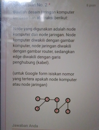 Sool Uraian No. 2 * 8 poin 
Buatlah desain jaringan komputer 
berdasarkan abstraksi berikut: 
Node yang digunakan adalah node 
komputer dan node jaringan. Node 
komputer diwakili dengan gambar 
komputer, node jaringan diwakili 
dengan gambar router, sedangkan 
edge diwakili dengan garis 
penghubung (kabel). 
(untuk Google form isiskan nomor 
yang tertera apakah node komputer 
atau node jaringan) 
Jawaban Anda