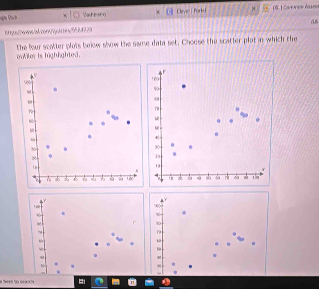 ga ịch Dashboard Clever | Portal DXL | Comman Assess 
https://www.wl.com/quizzes/9564028 
The four scatter plots below show the same data set. Choose the scatter plot in which the 
outlier is highlighted.
100
90
80
70
60
50
40
30
20
10
x
10 2b ab 40 so 60 70 8o 9b 100
100 100
90
90
80
80
70
70
ω
60
s0
50
40
40
20
30
e here to search.