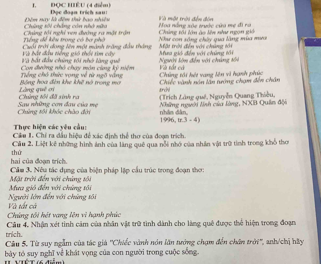 ĐQC HIÊU (4 điểm)
Đọc đoạn trích sau:
Đêm nay là đêm thứ bao nhiêu Và mặt trời đến đón
Chủng tôi chẳng còn nhớ nữa Hoa nắng xòe trước cửa mẹ đi ra
Chủng tôi nghi ven đường ra mặt trận  Chứng tôi lớn ào lên như ngọn gió
Tiếng đế kêu trong có bơ phờ Như con sông chây qua làng mùa mưa
Cuối trời dong lên một mành trăng đầu tháng Mặt trời đến với chứng tôi
Và bắt đầu tiếng gió thổi tìm cây Mựa gió đến với chúng tối
Và bắt đầu chúng tôi nhớ làng quê Người lớn đến với chúng tôi
Con đường nhỏ chạy mòn cùng kỷ niệm Và tất cả
Tếng chó thức vọng về từ ngõ vắng Chủng tôi hét vang lên vì hạnh phúc
Bông hoa đèn khe khẽ nở trong mơ Chiếc vành nón lăn tưởng chạm đến chân
Làng quê ơi trời
Chúng tôi đã sinh ra  (Trích Làng quê, Nguyễn Quang Thiều,
Sau những cơn đau của mẹ Những người lính của làng, NXB Quân đội
Chúng tôi khóc chào đời nhân dân,
1996,tr.3-4)
Thực hiện các yêu cầu:
Câu 1. Chỉ ra dấu hiệu để xác định thể thơ của đoạn trích.
Câu 2. Liệt kê những hình ảnh của làng quê qua nỗi nhớ của nhân vật trữ tình trong khổ thơ
thứ
hai của đoạn trích.
Câu 3. Nêu tác dụng của biện pháp lặp cấu trúc trong đoạn thơ:
Mặt trời đến với chúng tôi
Mưa gió đến với chúng tôi
Người lớn đến với chúng tôi
Và tất cả
Chúng tôi hét vang lên vì hạnh phúc
Câu 4. Nhận xét tình cảm của nhân vật trữ tình dành cho làng quê được thể hiện trong đoạn
trích.
Câu 5. Từ suy ngẫm của tác giả ''Chiếc vành nón lăn tưởng chạm đến chân trời'', anh/chị hãy
bày tỏ suy nghĩ về khát vọng của con người trong cuộc sống.
II VIÉT (6 điểm)