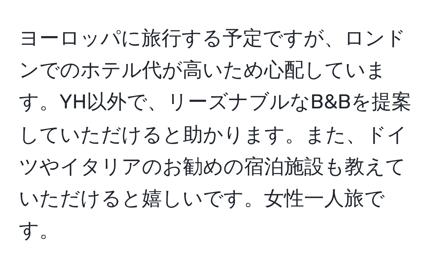 ヨーロッパに旅行する予定ですが、ロンドンでのホテル代が高いため心配しています。YH以外で、リーズナブルなB&Bを提案していただけると助かります。また、ドイツやイタリアのお勧めの宿泊施設も教えていただけると嬉しいです。女性一人旅です。