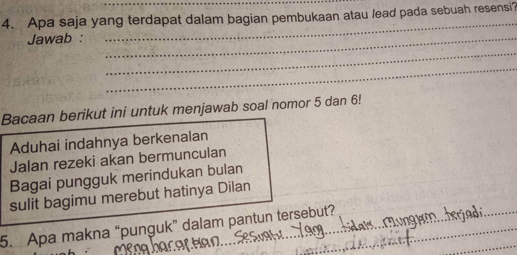 Apa saja yang terdapat dalam bagian pembukaan atau lead pada sebuah resensi? 
Jawab :_ 
_ 
_ 
_ 
Bacaan berikut ini untuk menjawab soal nomor 5 dan 6! 
Aduhai indahnya berkenalan 
Jalan rezeki akan bermunculan 
Bagai pungguk merindukan bulan 
_ 
sulit bagimu merebut hatinya Dilan 
_ 
_ 
5. Apa makna “punguk” dalam pantun tersebut?