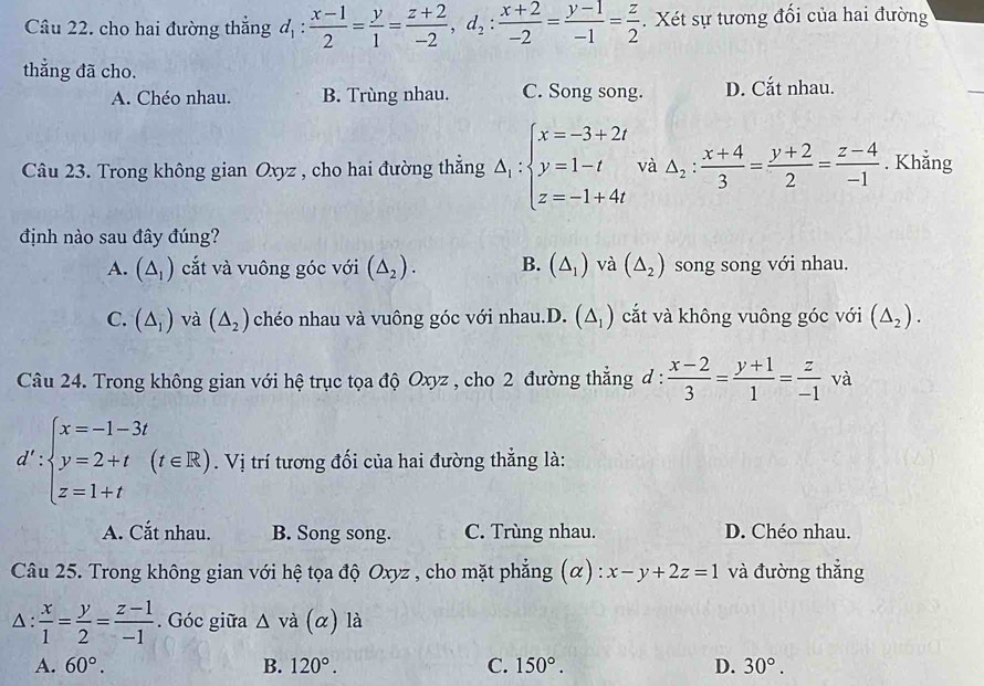 cho hai đường thắng d_1: (x-1)/2 = y/1 = (z+2)/-2 ,d_2: (x+2)/-2 = (y-1)/-1 = z/2 . Xét sự tương đối của hai đường
thẳng đã cho.
A. Chéo nhau. B. Trùng nhau. C. Song song. D. Cắt nhau.
Câu 23. Trong không gian Oxyz , cho hai đường thắng △ _1:beginarrayl x=-3+2t y=1-t z=-1+4tendarray. và △ _2: (x+4)/3 = (y+2)/2 = (z-4)/-1 . Khẳng
định nào sau đây đúng?
A. (△ _1) cắt và vuông góc với (△ _2). B. (△ _1) và (△ _2) song song với nhau.
C. (△ _1) và (△ _2) chéo nhau và vuông góc với nhau.D. (△ _1) cắt và không vuông góc với (△ _2).
Câu 24. Trong không gian với hệ trục tọa độ Oxyz , cho 2 đường thẳng đ :  (x-2)/3 = (y+1)/1 = z/-1  và
d':beginarrayl x=-1-3t y=2+t z=1+tendarray. (t∈ R). Vị trí tương đối của hai đường thẳng là:
A. Cắt nhau. B. Song song. C. Trùng nhau. D. Chéo nhau.
Câu 25. Trong không gian với hệ tọa độ Oxyz , cho mặt phẳng (α) : x-y+2z=1 và đường thẳng
△ :  x/1 = y/2 = (z-1)/-1 . Góc giữa △ vdot a(alpha ) là
A. 60°. B. 120°. C. 150°. D. 30°.