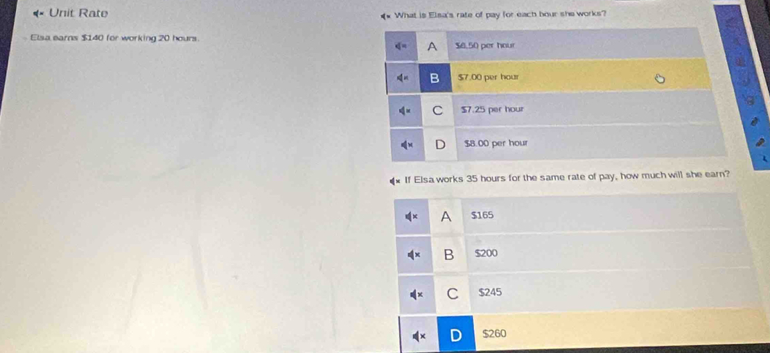 Unit Rate What is Elsa's rate of pay for each bour she works?
Elsa earns $140 for working 20 hours.
A $6.50 per hour
B $7.00 per hour
C $7.25 per hour
$8.00 per hour
If Elsa works 35 hours for the same rate of pay, how much will she earn?
A $165
B $200
C $245
$260