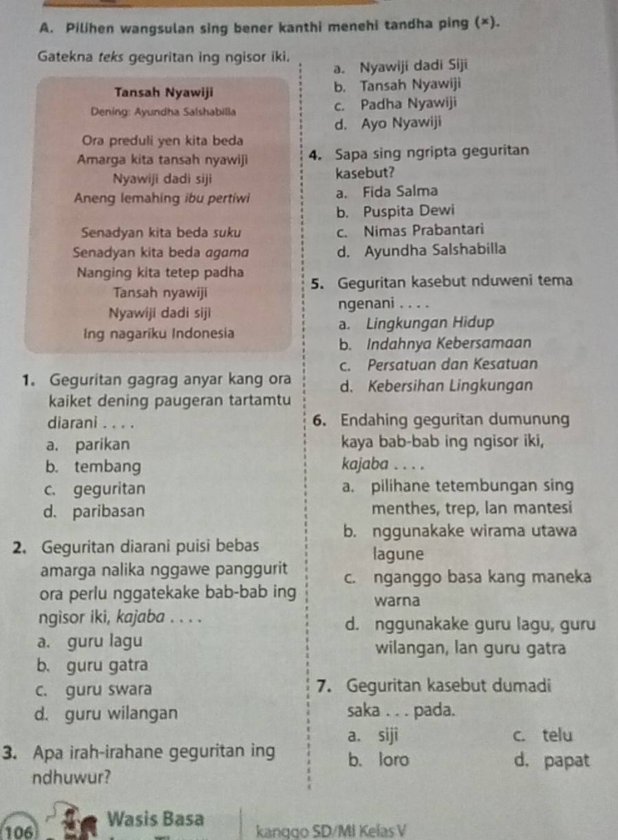 Pilihen wangsulan sing bener kanthi menehi tandha ping (×).
Gatekna teks geguritan ing ngisor iki.
a. Nyawiji dadi Siji
Tansah Nyawiji b. Tansah Nyawiji
Dening: Ayundha Salshabilla c. Padha Nyawiji
d. Ayo Nyawiji
Ora preduli yen kita beda
Amarga kita tansah nyawiji 4. Sapa sing ngripta geguritan
Nyawiji dadi siji kasebut?
Aneng lemahing ibu pertiwi a. Fida Salma
b. Puspita Dewi
Senadyan kita beda suku c. Nimas Prabantari
Senadyan kita beda agama d. Ayundha Salshabilla
Nanging kita tetep padha 5. Geguritan kasebut nduweni tema
Tansah nyawiji
Nyawiji dadi siji ngenani . . . .
Ing nagariku Indonesia a. Lingkungan Hidup
b. Indahnya Kebersamaan
c. Persatuan dan Kesatuan
1. Geguritan gagrag anyar kang ora d. Kebersihan Lingkungan
kaiket dening paugeran tartamtu
diarani . . . . 6. Endahing geguritan dumunung
a. parikan kaya bab-bab ing ngisor iki,
b. tembang kajaba . . . .
c. geguritan a. pilihane tetembungan sing
d. paribasan menthes, trep, lan mantesi
b. nggunakake wirama utawa
2. Geguritan diarani puisi bebas
lagune
amarga nalika nggawe panggurit c. nganggo basa kang maneka
ora perlu nggatekake bab-bab ing warna
ngisor iki, kajaba . . . . d. nggunakake guru lagu, guru
a. guru lagu wilangan, lan guru gatra
b. guru gatra
c. guru swara 7. Geguritan kasebut dumadi
d. guru wilangan saka . . . pada.
a. siji c. telu
3. Apa irah-irahane geguritan ing b. loro d. papat
ndhuwur?
Wasis Basa
106 kanggo SD/MI Kelas V