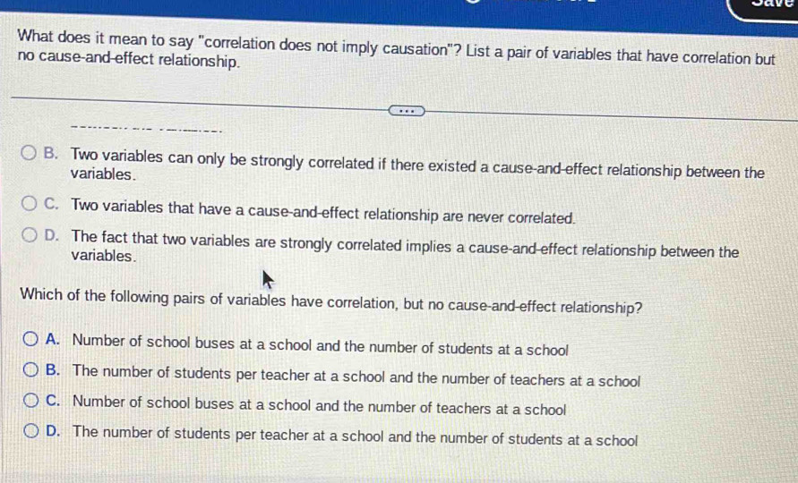 What does it mean to say "correlation does not imply causation"? List a pair of variables that have correlation but
no cause-and-effect relationship.
B. Two variables can only be strongly correlated if there existed a cause-and-effect relationship between the
variables.
C. Two variables that have a cause-and-effect relationship are never correlated.
D. The fact that two variables are strongly correlated implies a cause-and-effect relationship between the
variables.
Which of the following pairs of variables have correlation, but no cause-and effect relationship?
A. Number of school buses at a school and the number of students at a school
B. The number of students per teacher at a school and the number of teachers at a school
C. Number of school buses at a school and the number of teachers at a school
D. The number of students per teacher at a school and the number of students at a school