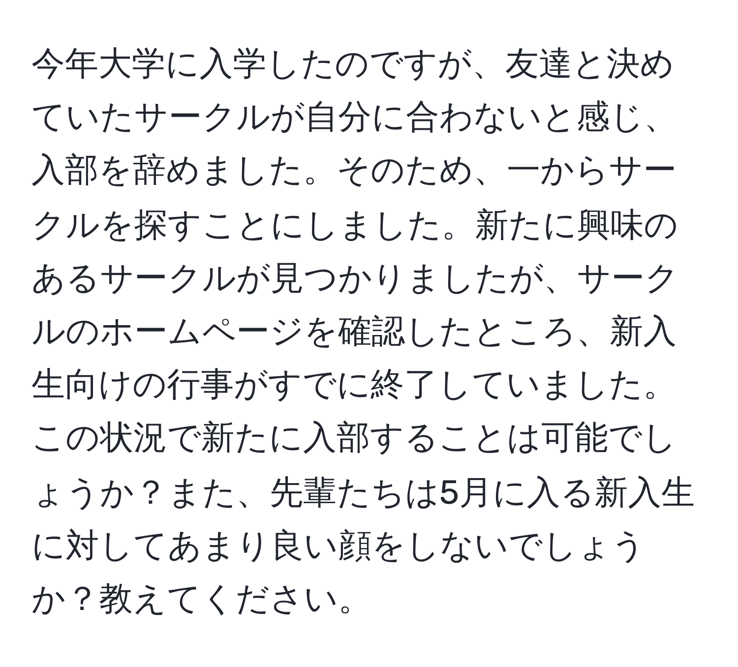 今年大学に入学したのですが、友達と決めていたサークルが自分に合わないと感じ、入部を辞めました。そのため、一からサークルを探すことにしました。新たに興味のあるサークルが見つかりましたが、サークルのホームページを確認したところ、新入生向けの行事がすでに終了していました。この状況で新たに入部することは可能でしょうか？また、先輩たちは5月に入る新入生に対してあまり良い顔をしないでしょうか？教えてください。