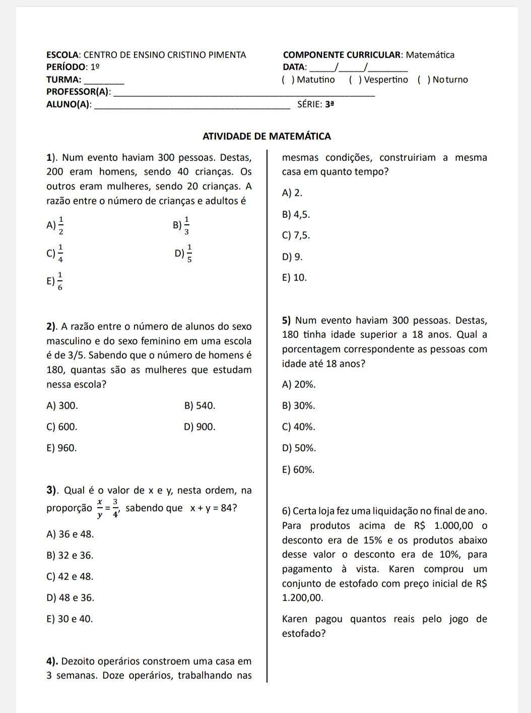 ESCOLA: CENTRO DE ENSINO CRISTINO PIMENTA  COMPONENTE CURRICULAR: Matemática
período: 1^(_ circ) DATA:_
__
TURMA: _ ) Matutino ( ) Vespertino ( ) No turno
PROFESSOR(A):_
ALUNO(A): _série: 3^(_ a)
ATIVIDADE DE MATEMÁTICA
1). Num evento haviam 300 pessoas. Destas, mesmas condições, construiriam a mesma
200 eram homens, sendo 40 crianças. Os casa em quanto tempo?
outros eram mulheres, sendo 20 crianças. A A) 2.
razão entre o número de crianças e adultos é
B) 4,5.
A)  1/2   1/3 
B)
C) 7,5.
D
C)  1/4   1/5  D) 9.
E)  1/6 
E) 10.
2). A razão entre o número de alunos do sexo 5) Num evento haviam 300 pessoas. Destas,
masculino e do sexo feminino em uma escola 180 tinha idade superior a 18 anos. Qual a
é de 3/5. Sabendo que o número de homens é porcentagem correspondente as pessoas com
180, quantas são as mulheres que estudam idade até 18 anos?
nessa escola? A) 20%.
A) 300. B) 540. B) 30%.
C) 600. D) 900. C) 40%.
E) 960. D) 50%.
E) 60%.
3). Qual é o valor de x e y, nesta ordem, na
proporção  x/y = 3/4  , sabendo que x+y=84 6) Certa loja fez uma liquidação no final de ano.
Para produtos acima de R$ 1.000,00 o
A) 36 e 48.
desconto era de 15% e os produtos abaixo
B) 32 e 36. desse valor o desconto era de 10%, para
pagamento à vista. Karen comprou um
C) 42 e 48.
conjunto de estofado com preço inicial de R$
D) 48 e 36. 1.200,00.
E) 30 e 40. Karen pagou quantos reais pelo jogo de
estofado?
4). Dezoito operários constroem uma casa em
3 semanas. Doze operários, trabalhando nas