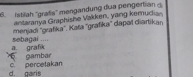 Istilah “grafis” mengandung dua pengertian di
antaranya Graphishe Vakken, yang kemudian
menjadi “grafika”. Kata “grafika” dapat diartikan
sebagai ....
a. grafik
5. gambar
c. percetakan
d. garis