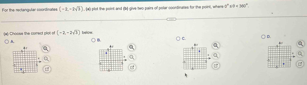 For the rectangular coordinates (-2,-2sqrt(3)) , (a) plot the point and (b) give two pairs of polar coordinates for the point, where 0°≤ θ <360°. 
(a) Choose the correct plot of (-2,-2sqrt(3)) below. 
C. 
D. 
A. 
B.
y
Ay
y
5
~
x
x
5
-5