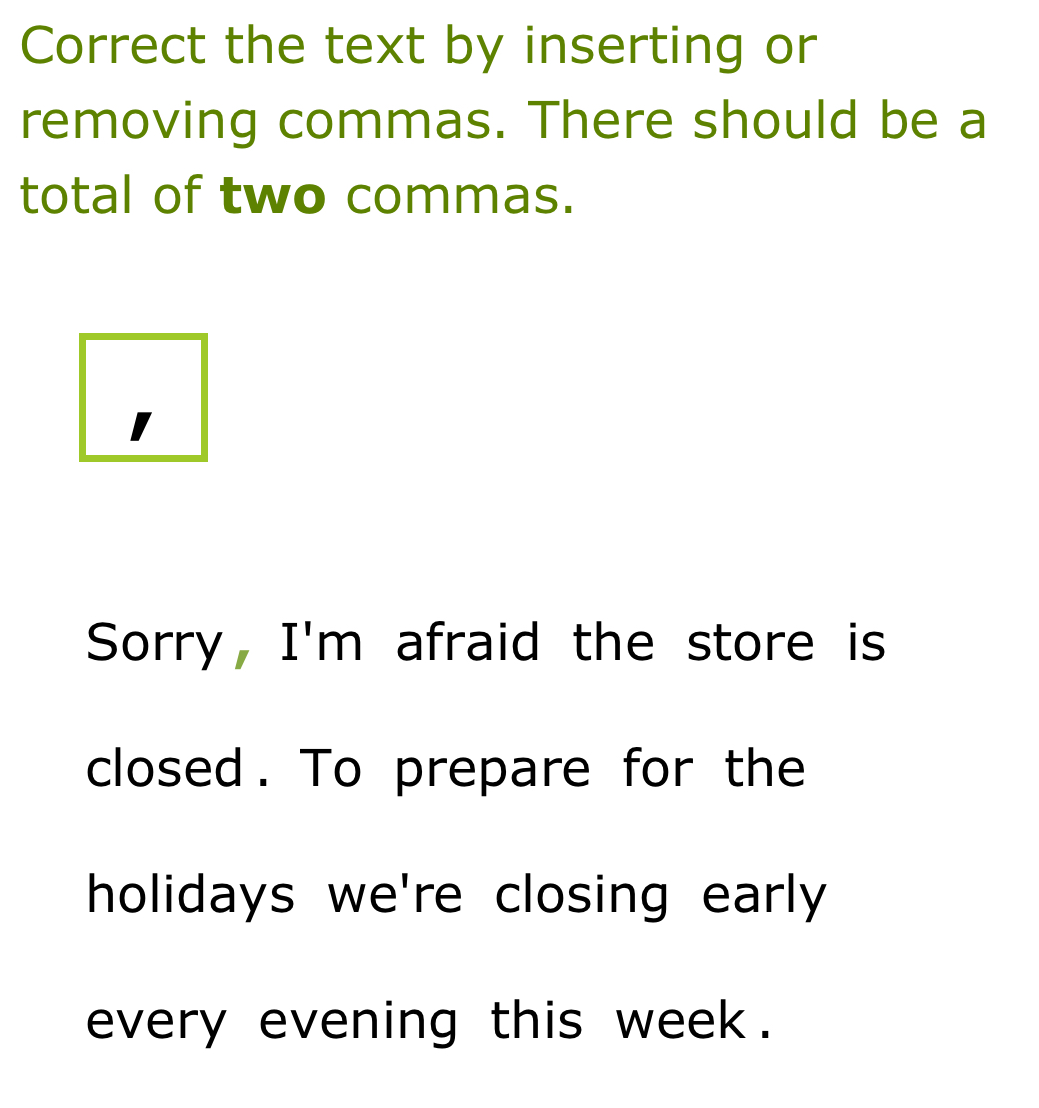 Correct the text by inserting or 
removing commas. There should be a 
total of two commas. 
1 
Sorry, I'm afraid the store is 
closed. To prepare for the 
holidays we're closing early 
every evening this week.