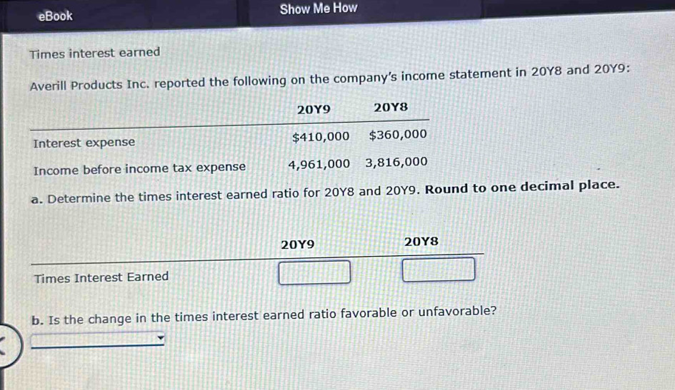 eBook Show Me How 
Times interest earned 
Averill Products Inc. reported the following on the company's income statement in 20Y8 and 20Y9 :
20Y9 20Y8
Interest expense $410,000 $360,000
Income before income tax expense 4,961,000 3,816,000
a. Determine the times interest earned ratio for 20Y8 and 20Y9. Round to one decimal place.
20Y9 20Y8
Times Interest Earned 
b. Is the change in the times interest earned ratio favorable or unfavorable?