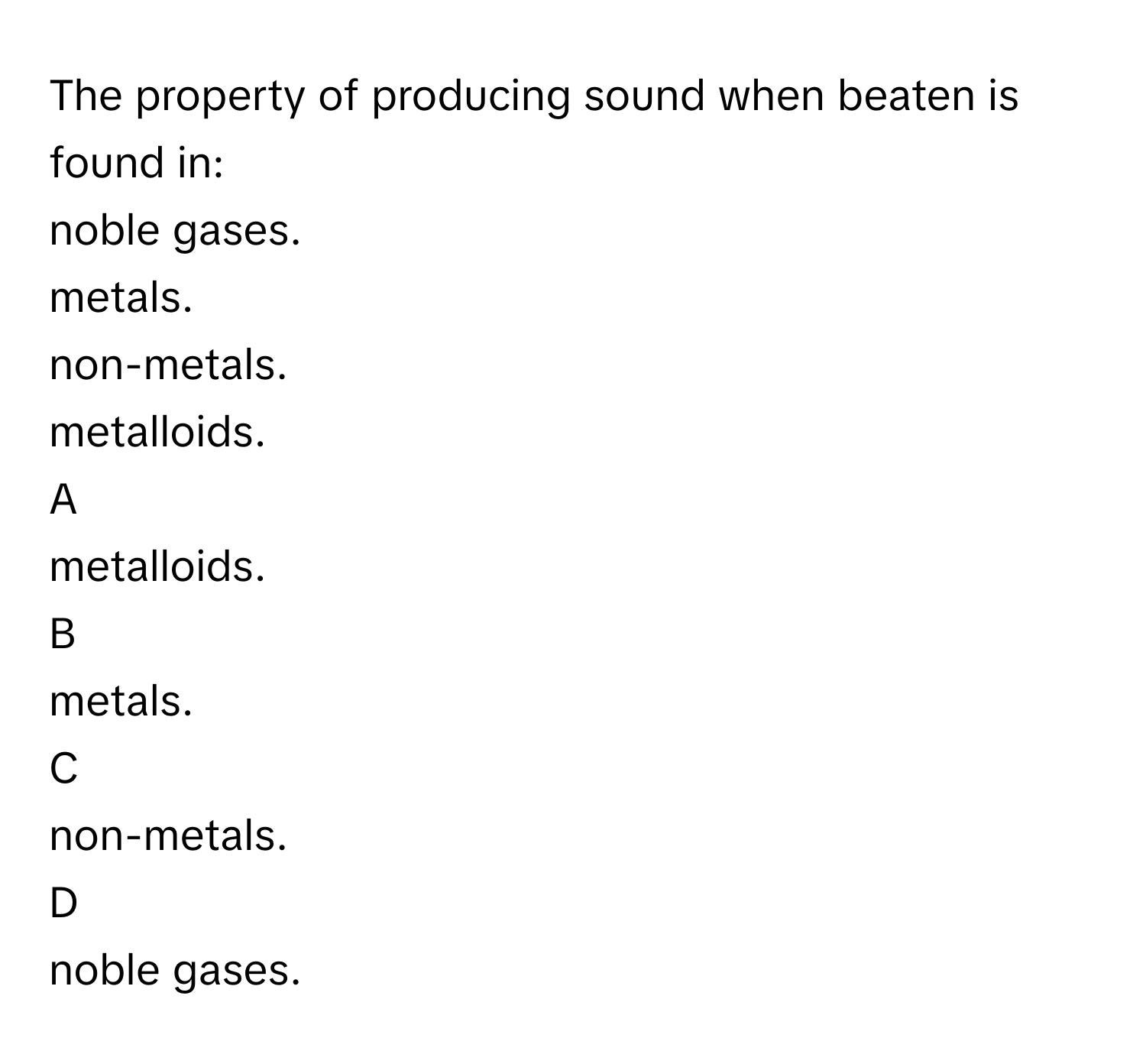 The property of producing sound when beaten is found in:
noble gases.

metals.

non-metals.

metalloids.


A  
metalloids.
 


B  
metals.
 


C  
non-metals.
 


D  
noble gases.