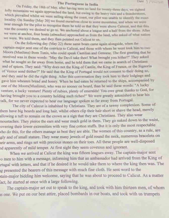 Date
The Portuguese in India
On Friday, the 18th of May, after having seen no land for twenty-three days, we sighted
lofty mountains we again approached the land, but owing to the heavy rain and a thunderstorm,
which prevailed whilst we were sailing along the coast, our pilot was unable to identify the exact
locality. On Sunday [May 20] we found ourselves close to some mountains, and when we were
near enough for the pilot to recognise them he told us that they were above Calecut, and that this
was the country we desired to go to. We anchored about a league and a half from the shore. After
we were at anchor, four boats (almadias) approached us from the land, who asked of what nation
we were. We told them, and they then pointed out Calicut to us.
On the following day (May 22) these same boats came again alongside, when the
captain-major sent one of the convicts to Calicut, and those with whom he went took him to two
Moors (Muslims) from Tunis, who could speak Castilian and Genoese. The first greeting that he
received was in these words: "May the Devil take thee! What brought you hither?" They asked
what he sought so far away from home, and he told them that we came in search of Christians
and of spices. They said: "Why does not the King of Castile, the King of France, or the Signoria
of Venice send thither?" He said that the King of Portugal would not consent to their doing so,
and they said he did the right thing. After this conversation they took him to their lodgings and
gave him wheaten bread and honey. When he had eaten he returned to the ships, accompanied by
one of the Moors(Muslims), who was no sooner on board, than he said these words: "A lucky
venture, a lucky venture! Plenty of rubies, plenty of emeralds! You owe great thanks to God, for
having brought you to a country holding such riches!" We were greatly astonished to hear his
talk, for we never expected to hear our language spoken so far away from Portugal.
The city of Calecut is inhabited by Christians. They are of a tawny complexion. Some of
them have big beards and long hair, whilst others clip their hair short or shave the head, merely
allowing a tuft to remain on the crown as a sign that they are Christians. They also wear
moustaches. They pierce the ears and wear much gold in them. They go naked down to the waist,
covering their lower extremities with very fine cotton stuffs. But it is only the most respectable
who do this, for the others manage as best they are able. The women of this country, as a rule, are
gly and of small stature. They wear many jewels of gold round the neck, numerous bracelets on
heir arms, and rings set with precious stones on their toes. All these people are well-disposed
nd apparently of mild temper. At first sight they seem covetous and ignorant.
When we arrived at Calicut the king was fifteen leagues away. The captain-major sent
o men to him with a message, informing him that an ambassador had arrived from the King of
ortugal with letters, and that if he desired it he would take them to where the king then was. The
ag presented the bearers of this message with much fine cloth. He sent word to the
ptain-major bidding him welcome, saying that he was about to proceed to Calicut. As a matter
fact, he started at once with a large following.
The captain-major set out to speak to the king, and took with him thirteen men, of whom
as one. We put on our best attire, placed bombards in our boats, and took with us trumpets