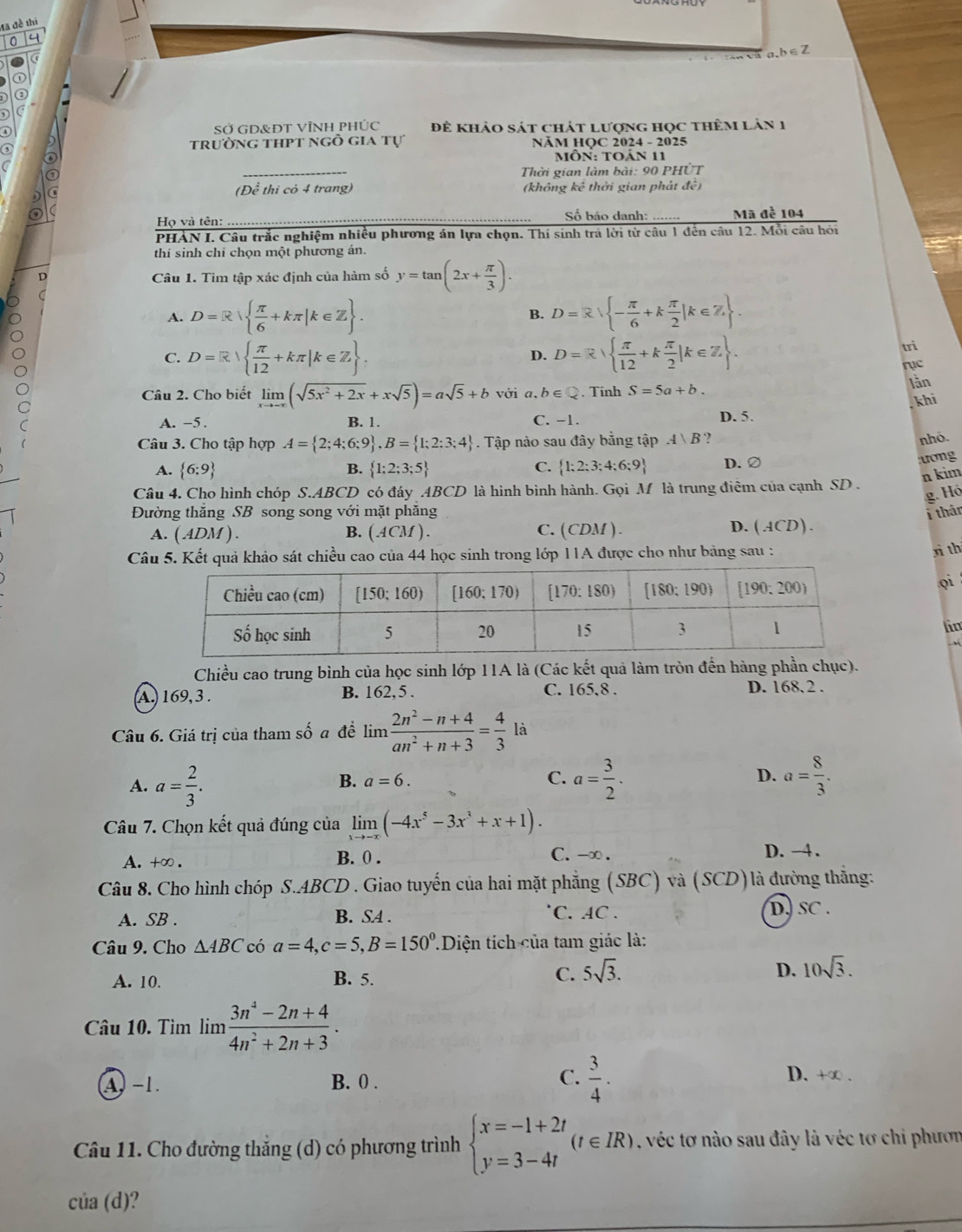 đã đề thí
a 4
a,b∈Z
(
①
C
SỞ GD&ĐT VÌNH PHÚC Để khảo sát chát lượng học thêm làn 1
trường thpt ngô gia tự  NÄM HQC 2024 - 2025
_
o  MÔn: Toản 11
Thời gian làm bài: 90 PHÚT
C (Để thi cỏ 4 trang) (không kế thời gian phát đề)
o _ Số bảo danh: _Mã đề 104
Họ và tên:
PHẢN I. Câu trắc nghiệm nhiều phương án lựa chọn. Thí sinh trả lời từ câu 1 đến câu 12. Mỗi câu hồi
thí sinh chỉ chọn một phương án.
D Câu 1. Tim tập xác định của hàm số y=tan (2x+ π /3 ).
A. D=R  π /6 +kπ |k∈ Z . B. D=R - π /6 +k π /2 |k∈ Z .
C. D=R|  π /12 +kπ |k∈ Z D=R|  π /12 +k π /2 |k∈ Z .
D.
tri
rục
Câu 2. Cho biết limlimits _xto -∈fty (sqrt(5x^2+2x)+xsqrt(5))=asqrt(5)+b với a, b∈ Q. Tinh S=5a+b.
lằn
khi
A. −5. B. 1. C. −1. D. 5.
Câu 3. Cho tập hợp A= 2;4;6;9 ,B= 1;2;3;4. Tập nào sau đây bằng tập .4 B ?
B. nhỏ.
A.  6:9  1;2;3;5 C.  1;2;3;4;6;9 D. ②
ương
Câu 4. Cho hình chóp S.ABCD có đáy ABCD là hình bình hành. Gọi M là trung điêm của cạnh SD . n kim
g. Hó
Đường thăng SB song song với mặt phăng i thân
A. ( ADM ) . B. ( ACM ) . C. (CDM ). D.(ACD).
Câu 5. Kết quả khảo sát chiều cao của 44 học sinh trong lớp 11A được cho như bảng sau :
rì th
oi
lin
 
Chiều cao trung bình của học sinh lớp 11A là (Các kết quả làm tròn đến hàng phần chục).
A. 169, 3 . B. 162,5 . C. 165,8 . D. 168. 2 .
Câu 6. Giá trị của tham số a đề1 im  (2n^2-n+4)/an^2+n+3 = 4/3  là
A. a= 2/3 . a= 3/2 . a= 8/3 .
B. a=6. C.
D.
Câu 7. Chọn kết quả đúng của limlimits _xto -x(-4x^5-3x^3+x+1).
A. +∞ . B. 0 . C. -∞ . D. -4.
Câu 8. Cho hình chóp S.ABCD . Giao tuyến của hai mặt phẳng (SBC) và (SCD)là đường thắng:
A. SB . B. SA .
C. AC . D.) SC .
Câu 9. Cho △ ABC có a=4,c=5,B=150° TDiện tích của tam giác là:
A. 10. B. 5. C. 5sqrt(3). D. 10sqrt(3).
Câu 10. Tìm lim  (3n^4-2n+4)/4n^2+2n+3 .
A. −1. B. 0 . C.  3/4 .
D. +∞ .
Câu 11. Cho đường thắng (d) có phương trình beginarrayl x=-1+2t y=3-4tendarray. (t∈ IR). , véc tơ nào sau đây là véc tơ chi phươn
của (d)?