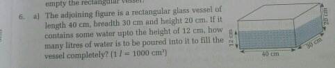 empty the rectanguiar vesser!
6. a) The adjoining figure is a rectangular glass vessel of
length 40 cm, breadth 30 cm and height 20 cm. If it
contains some water upto the height of 12 cm, how
many litres of water is to be poured into it to fill the
vessel completely? (1 I=1000 cm^3)