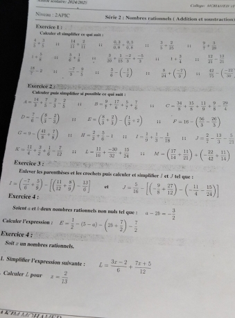 Collège: MCHAD V
Niveau :2AP9C Série 2 : Nombres rationnels ( Addition et soustraction
Exercice I :  Caluler el simpliter ce qui suit
 4/5 + 3/5 ; ;  34/11 + 2/11 ; ;  (0.3)/0.8 + (0.5)/0.8 ; ;  3/5 + 2/25  11  9/7 + 3/28 
1+ 5/8 ; ;  5/6 + 1/8   3/20 + 1/15  (-2)/3 + (-5)/3  11 1+ 3/4 ;;  12/21 - 13/21 
 13/7 -2   (-7)/8 - 9/5 ; ;  5/6 -(- 1/2 );;  5/24 +( (-7)/3 ) : ;  42/75 -( (-22)/30 
Exercice 2 : Calculer puis simplitier si pasible ce qui suil :
A= 14/3 + 7/5 - 2/3 = 2/5  11 B= 9/1 + 17/6 + 5/7 + 7/6 ;; C= 34/8 + 15/8 + 11/8 + 9/8 - 29/4 
D= 7/6 -( 8/3 - 2/3 ); E=( 8/3 + 2/3 )-( 1/3 +2);; F=16-( 56/3 - 20/3 )
G-9-( 41/8 + 7/8 );; H= 2/3 + 5/6 -1;; I= 1/9 + 1/3 - 1/18 ; : J= 2/7 - 13/3 - 5/21 
K= 11/4 + 3/2 + 1/6 - 7/12 ;; L= 11/15 + (-30)/32 + 15/24  : ; M=( 17/14 + 11/21 )+(- 22/42 + 11/14 )
Exercive 3 :
Enlever les parenthèses et les crochets puis calculer et simplifier ∫ et / tel que :
I=( (-7)/6 + 5/9 )-[( 11/12 + 8/9 )- 13/6 ] el J= 5/16 -[(- 9/8 + 27/12 )-(- 11/4 - 15/24 )]
Exercice 4 :
Soient α et édeux nombres rationnels non nals tel que : a-2b=- 3/2 
Calculer lexpression : E= 1/2 -(5-a)-(2b+ 7/2 )- 7/2 
Exercice 4 :
Soit : un nombres rationnels.
I. Simplifier l'expression suivante : L= (3x-2)/6 + (7x+5)/12 . Calculer / pour z= 2/13 