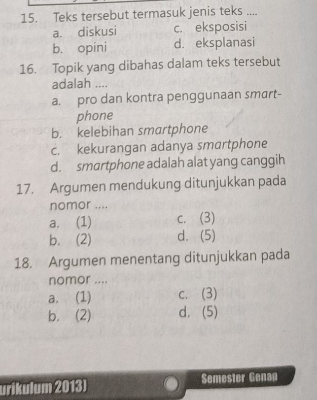 Teks tersebut termasuk jenis teks ....
a. diskusi c. eksposisi
b. opini d. eksplanasi
16. Topik yang dibahas dalam teks tersebut
adalah ....
a. pro dan kontra penggunaan smart-
phone
b. kelebihan smartphone
c. kekurangan adanya smartphone
d. smartphone adalah alat yang canggih
17. Argumen mendukung ditunjukkan pada
nomor ....
a. (1) c. (3)
b. (2) d. (5)
18. Argumen menentang ditunjukkan pada
nomor ....
a. (1) c. (3)
b. (2) d. (5)
urikulum 2013) Semester Genap