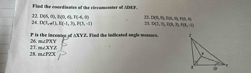 Find the coordinates of the circumcenter of △ DEF.
22. D(6,0),E(0,6),F(-6,0) 23. D(0,0),E(6,0),F(0,4)
24. D(5,-1),E(-1,3),F(3,-1) 25. D(2,3),E(8,3),F(8,-1)
P is the incenter of △ XYZ. Find the indicated angle measure. 
26. m∠ PXY
27. m∠ XYZ
28. m∠ PZX