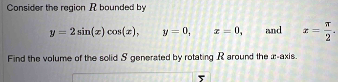 Consider the region R bounded by
y=2sin (x)cos (x), , y=0, x=0, and x= π /2 . 
Find the volume of the solid S generated by rotating R around the x-axis.
5