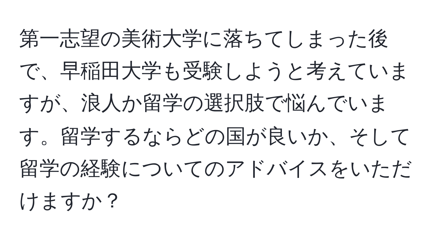 第一志望の美術大学に落ちてしまった後で、早稲田大学も受験しようと考えていますが、浪人か留学の選択肢で悩んでいます。留学するならどの国が良いか、そして留学の経験についてのアドバイスをいただけますか？