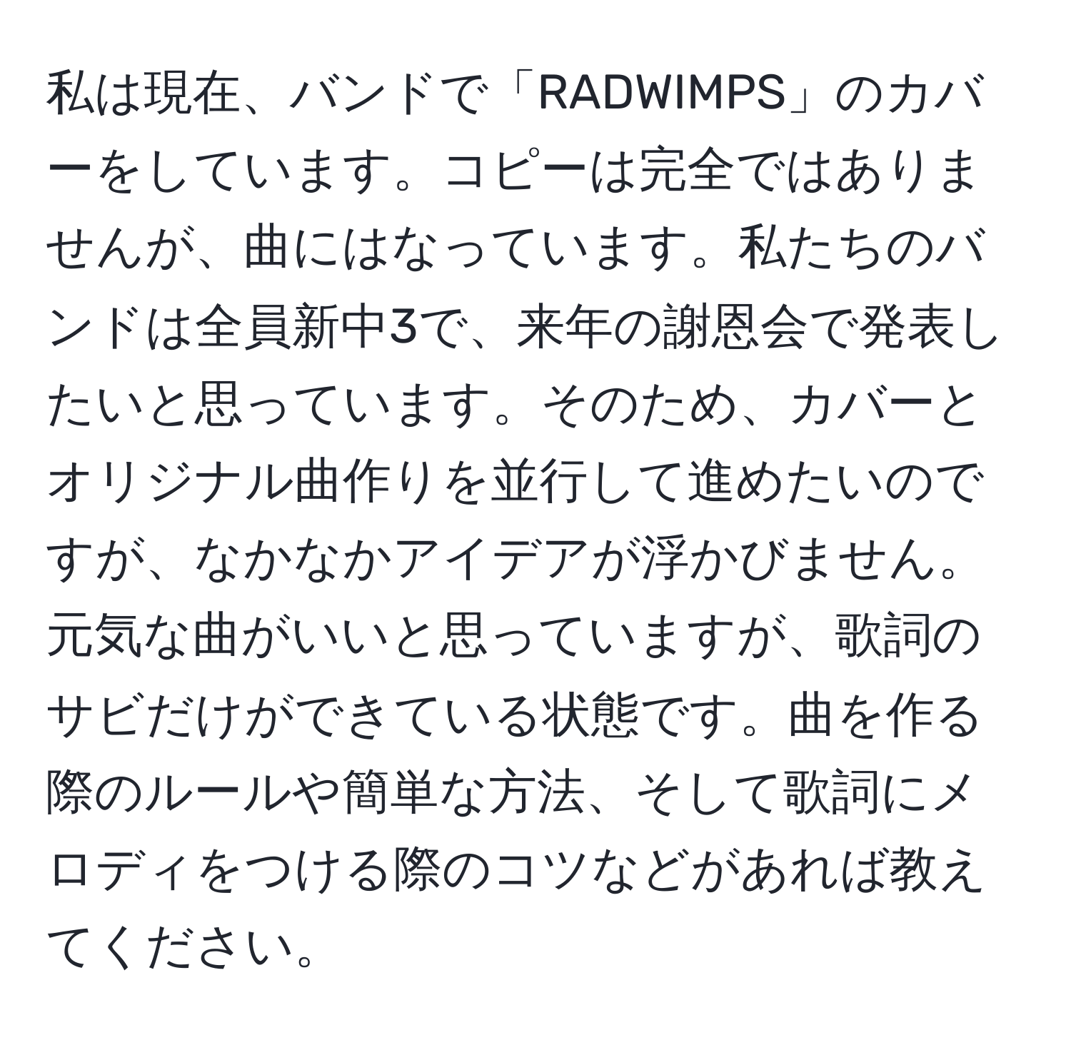 私は現在、バンドで「RADWIMPS」のカバーをしています。コピーは完全ではありませんが、曲にはなっています。私たちのバンドは全員新中3で、来年の謝恩会で発表したいと思っています。そのため、カバーとオリジナル曲作りを並行して進めたいのですが、なかなかアイデアが浮かびません。元気な曲がいいと思っていますが、歌詞のサビだけができている状態です。曲を作る際のルールや簡単な方法、そして歌詞にメロディをつける際のコツなどがあれば教えてください。