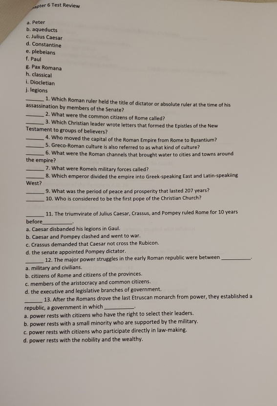 Hapter 6 Test Review
a. Peter
b. aqueducts
c. Julius Caesar
d. Constantine
e. plebeians
f. Paul
g. Pax Romana
h. classical
i. Diocletian
j. legions
_1. Which Roman ruler held the title of dictator or absolute ruler at the time of his
assassination by members of the Senate?
_2. What were the common citizens of Rome called?
_3. Which Christian leader wrote letters that formed the Epistles of the New
Testament to groups of believers?
_4. Who moved the capital of the Roman Empire from Rome to Byzantium?
_5. Greco-Roman culture is also referred to as what kind of culture?
_6. What were the Roman channels that brought water to cities and towns around
the empire?
_7. What were Rome's military forces called?
_8. Which emperor divided the empire into Greek-speaking East and Latin-speakiing
West?
_9. What was the period of peace and prosperity that lasted 207 years?
_10. Who is considered to be the first pope of the Christian Church?
_11. The triumvirate of Julius Caesar, Crassus, and Pompey ruled Rome for 10 years
before_
a. Caesar disbanded his legions in Gaul.
b. Caesar and Pompey clashed and went to war
c. Crassus demanded that Caesar not cross the Rubicon.
d. the senate appointed Pompey dictator
_12. The major power struggles in the early Roman republic were between __.
a. military and civilians.
b. citizens of Rome and citizens of the provinces.
c. members of the aristocracy and common citizens.
d. the executive and legislative branches of government.
_
13. After the Romans drove the last Etruscan monarch from power, they established a
republic, a government in which_
a. power rests with citizens who have the right to select their leaders.
b. power rests with a small minority who are supported by the military.
c. power rests with citizens who participate directly in law-making.
d. power rests with the nobility and the wealthy.