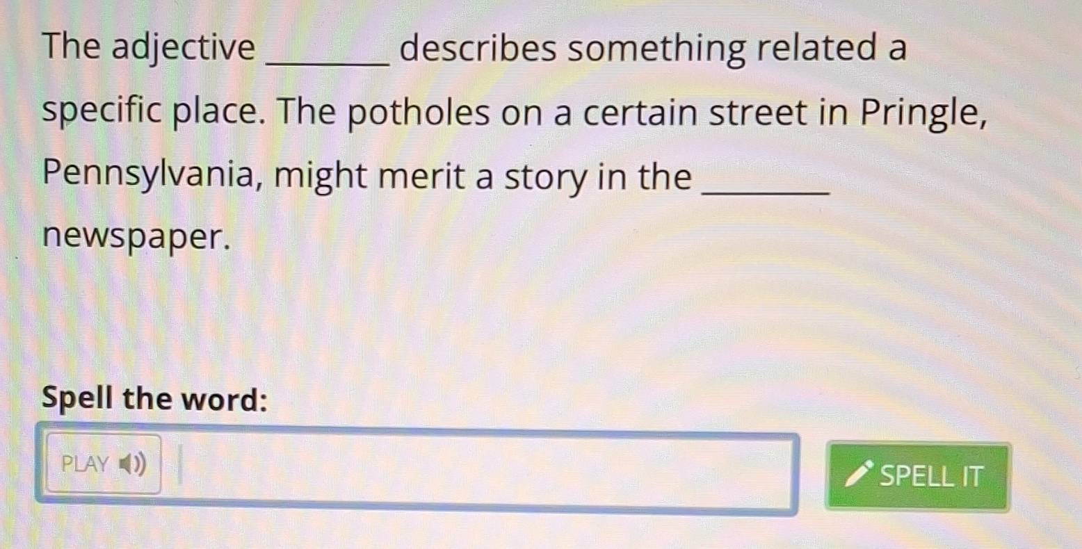 The adjective_ describes something related a 
specific place. The potholes on a certain street in Pringle, 
Pennsylvania, might merit a story in the_ 
newspaper. 
Spell the word: 
PLAY ∪I) SPELL IT