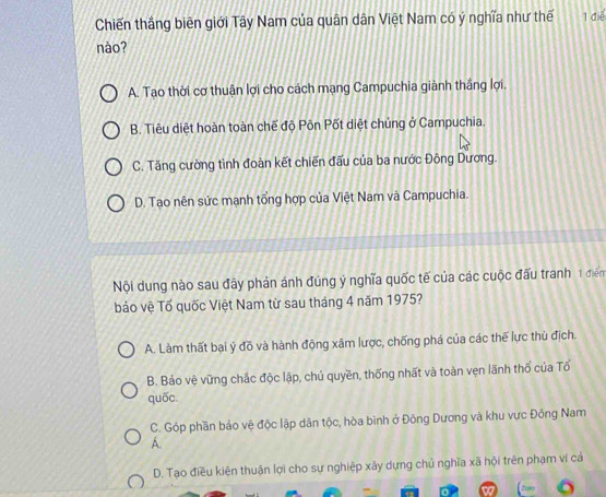 Chiến thắng biên giới Tây Nam của quân dân Việt Nam có ý nghĩa như thế 1 điể
nào?
A. Tạo thời cơ thuận lợi cho cách mạng Campuchia giành thắng lợi.
B. Tiêu diệt hoàn toàn chế độ Pôn Pốt diệt chủng ở Campuchia.
C. Tăng cường tình đoàn kết chiến đấu của ba nước Đông Dương.
D. Tao nên sức mạnh tổng hợp của Việt Nam và Campuchia.
Nội dung nào sau đây phản ánh đúng ý nghĩa quốc tế của các cuộc đấu tranh 1 điển
báo vệ Tố quốc Việt Nam từ sau tháng 4 năm 1975?
A. Làm thất bại ý đồ và hành động xâm lược, chống phá của các thế lực thù địch.
B. Bảo vệ vững chắc độc lập, chủ quyền, thống nhất và toàn vẹn lãnh thổ của Tổ
quốc.
C. Góp phần bảo vệ độc lập dân tộc, hòa bình ở Đông Dương và khu vực Đông Nam
A.
D. Tạo điều kiện thuận lợi cho sự nghiệp xây dựng chủ nghĩa xã hội trên phạm vi cá