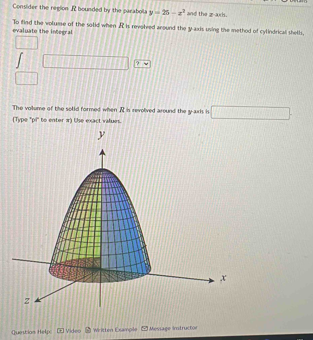 stans 
Consider the region R bounded by the parabola y=25-x^2 and the x-axis. 
To find the volume of the solid when R is revolved around the y-axis using the method of cylindrical shells, 
evaluate the integral
□°
? 
□ 
The volume of the solid formed when R is revolved around the y-axis is □. 
(Type "pi' to enter π) Use exact values. 
Question Help: Video Written Example Message instructor