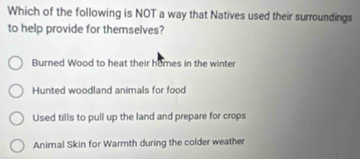 Which of the following is NOT a way that Natives used their surroundings
to help provide for themselves?
Burned Wood to heat their homes in the winter
Hunted woodland animals for food
Used tills to pull up the land and prepare for crops
Animal Skin for Warmth during the colder weather