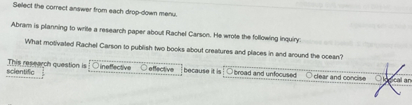 Select the correct answer from each drop-down menu.
Abram is planning to write a research paper about Rachel Carson. He wrote the following inquiry:
What motivated Rachel Carson to publish two books about creatures and places in and around the ocean?
This research question is : ○ ineffective effective because it is
scientific broad and unfocused clear and concise logical an