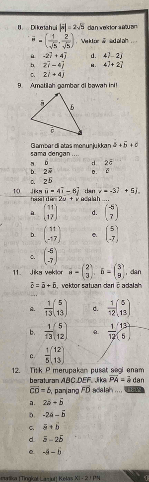 Diketahui |vector a|=2sqrt(5) dan vektor satuan
vector e=( 1/sqrt(5) , 2/sqrt(5) ). Vektor a adalah ....
a. -2vector i+4vector j d. 4vector i-2vector j
b. 2vector i-4vector j e. 4vector i+2vector j
C. 2vector i+4vector j
9. Amatilah gambar di bawah ini!
Gambar di atas menunjukkan vector a+vector b+vector c
sama dengan ....
a. overline b d. 2vector c
b. 2vector a e. vector c
C.  2vector b
dan vector v=-3vector i+5vector j,
10. Jika vector u=4vector i-6vector j adalah ....
hasil dar 2vector u+vector v
a. beginpmatrix 11 17endpmatrix d. beginpmatrix -5 7endpmatrix
b. beginpmatrix 11 -17endpmatrix e. beginpmatrix 5 -7endpmatrix
C. beginpmatrix -5 -7endpmatrix
11. Jika vektor vector a=beginpmatrix 2 3endpmatrix ,vector b=beginpmatrix 3 9endpmatrix , dan
vector c=vector a+vector b , vektor satuan dari c adalah
a.  1/13 beginpmatrix 5 13endpmatrix d.  1/12 beginpmatrix 5 13endpmatrix
b.  1/13 beginpmatrix 5 12endpmatrix e.  1/12 beginpmatrix 13 5endpmatrix
C.  1/5 beginpmatrix 12 13endpmatrix
12. Titik P merupakan pusat segi enam
beraturan ABC.DEF. Jika vector PA=vector a dan
overline CD=overline b , panjang overline FD adalah .... HOTS
a. 2vector a+vector b
b. -2vector a-vector b
C. vector a+vector b
d. vector a-2vector b
e. -vector a-vector b
matika (Tingkat Laniut) Kelas XI - 2 / PN