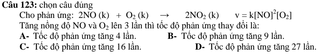 chọn câu đúng
Cho phản ứng: 2NO(k)+O_2(k)to 2NO_2(k) v=k[NO]^2[O_2]
Tăng nồng độ NO và O_2 lên 3 lần thì tốc độ phản ứng thay đổi là:
A- Tốc độ phản ứng tăng 4 lần. B- Tốc độ phản ứng tăng 9 lần.
C- Tốc độ phản ứng tăng 16 lần. D- Tốc độ phản ứng tăng 27 lần.