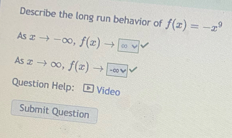 Describe the long run behavior of f(x)=-x^9
As xto -∈fty , f(x)to ∈fty vee 
As xto ∈fty , f(x)to -∈fty vee 
Question Help: D Video
Submit Question