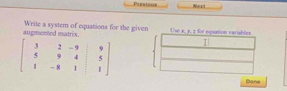 Previous Next 
Write a system of equations for the given Use x, y, z for equation variables. 
augmented matrix.
beginbmatrix 3&2&-9&|&9 5&9&4&|&5 1&-8&1&|&1endbmatrix
Done