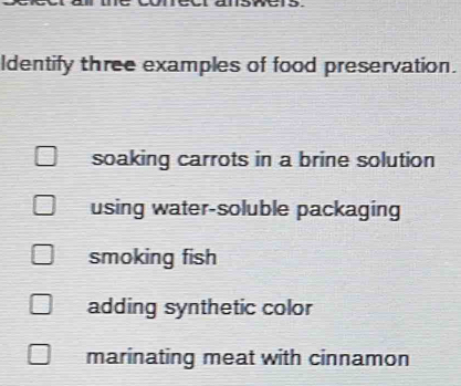 Identify three examples of food preservation.
soaking carrots in a brine solution
using water-soluble packaging
smoking fish
adding synthetic color
marinating meat with cinnamon