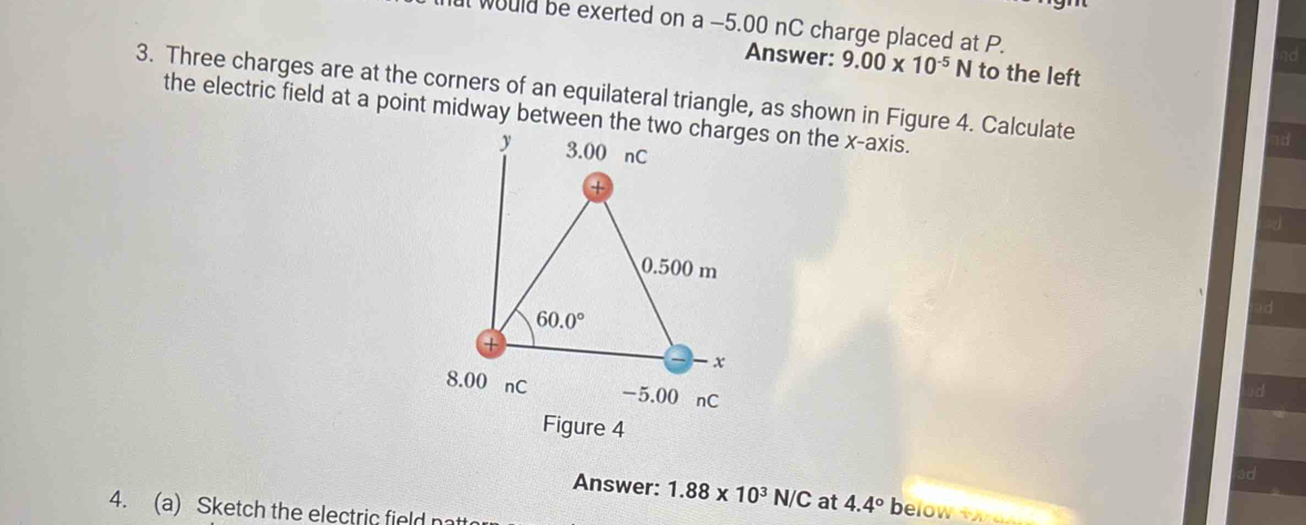 ut would be exerted on a -5.00 nC charge placed at P.
d
Answer: 9.00* 10^(-5)N to the left
3. Three charges are at the corners of an equilateral triangle, as shown in Figure 4. Calculate
the electric field at a point midway between the two charges on the x-axis.
d
d
d
Answer: 1.88* 10^3N/C at 4.4° below   o  
4. (a) Sketch the electric field natt