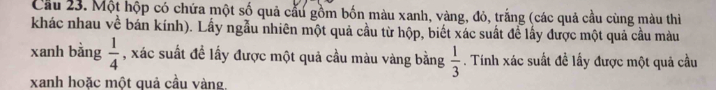Cầu 23. Một hộp có chứa một số quả cấu gồm bốn màu xanh, vàng, đỏ, trắng (các quả cầu cùng màu thi 
khác nhau về bán kính). Lấy ngẫu nhiên một quả cầu từ hộp, biết xác suất đề lấy được một quả cầu màu 
xanh bằng  1/4  , xác suất đề lấy được một quả cầu màu vàng bằng  1/3 . Tính xác suất đề lấy được một quả cầu 
xanh hoặc một quả cầu vàng