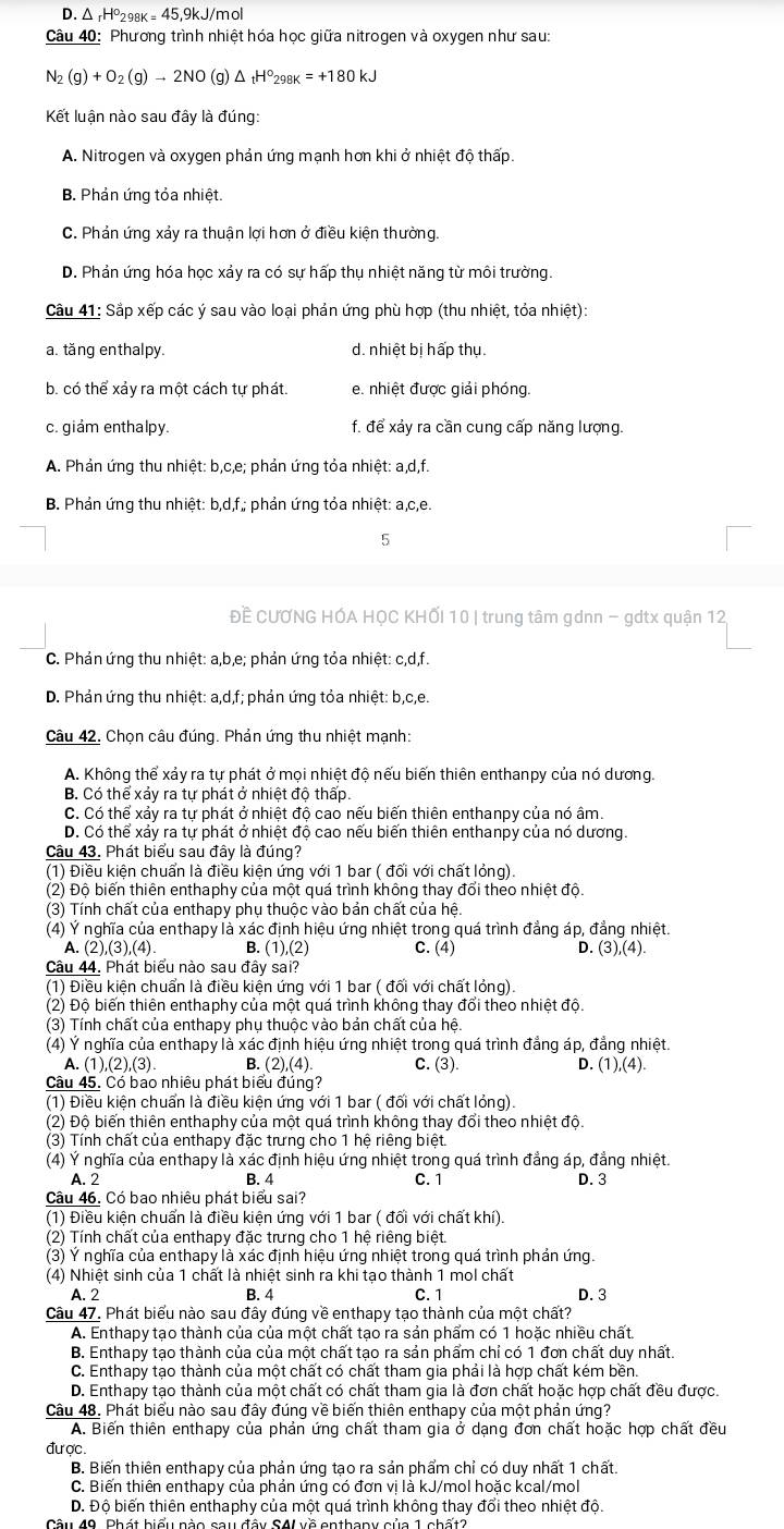 D. Δ -H°₂ 8k=45. 9kJ/mol
Câu 40: Phương trình nhiệt hóa học giữa nitrogen và oxygen như sau:
N_2(g)+O_2(g)to 2NO (g) △ _tH°_298K=+180kJ
Kết luận nào sau đây là đúng:
A. Nitrogen và oxygen phản ứng mạnh hơn khi ở nhiệt độ thấp.
B. Phản ứng tỏa nhiệt.
C. Phản ứng xảy ra thuận lợi hơn ở điều kiện thường.
D. Phản ứng hóa học xảy ra có sư hấp thu nhiệt năng từ môi trường.
Câu 41: Sắp xếp các ý sau vào loại phản ứng phù hợp (thu nhiệt, tỏa nhiệt):
a. tăng enthalpy. d. nhiệt bị hấp thụ.
b. có thể xảy ra một cách tự phát. e. nhiệt được giải phóng.
c. giảm enthalpy. f. để xảy ra cần cung cấp năng lượng.
A. Phản ứng thu nhiệt: b,c,e; phản ứng tỏa nhiệt: a,d,f.
B. Phản ứng thu nhi et:b.d. *, phản ứng tỏa nhiệt: a,c,e.
5
Đề CƯƠNG HÓA HỌC KHỐI 10 | trung tâm gdnn - gdtx quận 12,
C. Phản ứng thu nhiệt: a,b,e; phản ứng tỏa nhiệt: c,d,f.
D. Phản ứng thu nhiệt: a,d,f; phản ứng tỏa nhiệt: b,c,e.
Câu 42. Chọn câu đúng. Phản ứng thu nhiệt mạnh:
A. Không thể xảy ra tự phát ở mọi nhiệt độ nếu biến thiên enthanpy của nó dương.
B. Có thể xảy ra tự phát ở nhiệt độ thấp.
C. Có thể xảy ra tự phát ở nhiệt độ cao nếu biến thiên enthanpy của nó âm.
D. Có thể xảy ra tự phát ở nhiệt độ cao nếu biến thiên enthanpy của nó dương.
Câu 43. Phát biểu sau đây là đúng?
(1) Điều kiện chuẩn là điều kiện ứng với 1 bar ( đối với chất lỏng).
(2) Độ biến thiên enthaphy của một quá trình không thay đổi theo nhiệt độ.
(3) Tính chất của enthapy phu thuộc vào bản chất của hệ.
(4) Ý nghĩa của enthapy là xác định hiệu ứng nhiệt trong quá trình đẳng áp, đẳng nhiệt.
A. (2),(3),(4). B. 1),(2 C. (4) D. (3),(4).
Câu 44. Phát biểu nào sau đây sai?
(1) Điều kiện chuẩn là điều kiện ứng với 1 bar ( đối với chất lỏng)
(2) Độ biến thiên enthaphy của một quá trình không thay đổi theo nhiệt độ.
(3) Tính chất của enthapy phụ thuộc vào bản chất của hệ.
(4) Ý nghĩa của enthapy là xác định hiệu ứng nhiệt trong quá trình đẳng áp, đẳng nhiệt.
A. (1),(2),(3) B. (2),(4) C. (3). D. (1),(4).
Câu 45. Có bao nhiêu phát biểu đúng?
(1) Điều kiện chuẩn là điều kiện ứng với 1 bar ( đối với chất lỏng)
(2) Độ biến thiên enthaphy của một quá trình không thay đổi theo nhiệt độ.
(3) Tính chất của enthapy đặc trưng cho 1 hệ riêng biệt.
(4) Ý nghĩa của enthapy là xác định hiệu ứng nhiệt trong quá trình đẳng áp, đẳng nhiệt.
A. 2 B. 4 C. 1 D. 3
Câu 46. Có bao nhiệu phát biểu sai?
(1) Điều kiện chuẩn là điều kiện ứng với 1 bar ( đối với chất khí)
(2) Tính chất của enthapy đặc trưng cho 1 hệ riêng biệt.
(3) Ý nghĩa của enthapy là xác định hiệu ứng nhiệt trong quá trình phán ứng.
(4) Nhiệt sinh của 1 chất là nhiệt sinh ra khi tạo thành 1 mol chất
A. 2 B. 4 C. 1 D. 3
Câu 47. Phát biểu nào sau đây đúng về enthapy tạo thành của một chất?
A. Enthapy tạo thành của của một chất tạo ra sản phẩm có 1 hoặc nhiều chất.
B. Enthapy tạo thành của của một chất tạo ra sản phẩm chỉ có 1 đơn chất duy nhất.
C. Enthapy tạo thành của một chất có chất tham gia phải là hợp chất kém bền.
D. Enthapy tạo thành của một chất có chất tham gia là đơn chất hoặc hợp chất đều được.
Câu 48. Phát biểu nào sau đây đúng về biến thiên enthapy của một phản ứng?
A. Biến thiên enthapy của phản ứng chất tham gia ở dạng đơn chất hoặc hợp chất đều
đư ợc.
B. Biến thiên enthapy của phản ứng tạo ra sản phẩm chỉ có duy nhất 1 chất.
C. Biến thiên enthapy của phản ứng có đơn vị là kJ/mol hoặc kcal/mol
D. Độ biến thiên enthaphy của một quá trình không thay đổi theo nhiệt độ.