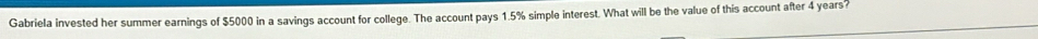 Gabriela invested her summer earnings of $5000 in a savings account for college. The account pays 1.5% simple interest. What will be the value of this account after 4 years?